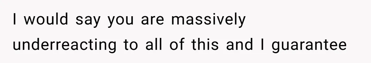 I would say you are massively underreacting to all of this and I guarantee