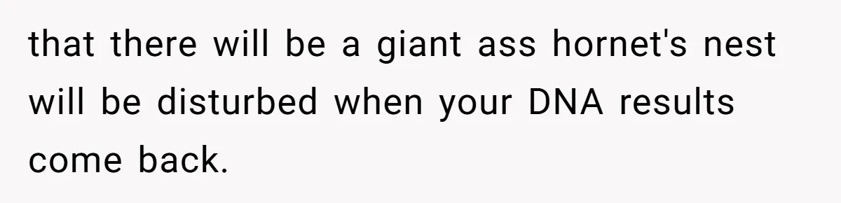 that there will be a giant ass hornet's nest will be disturbed when your DNA results come back.
