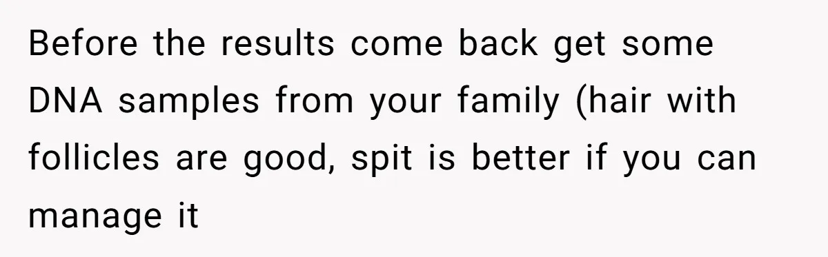 Before the results come back get some DNA samples from your family (hair with follicles are good, spit is better if you can manage it