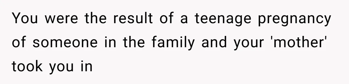 You were the result of a teenage pregnancy of someone in the family and your 'mother' took you in