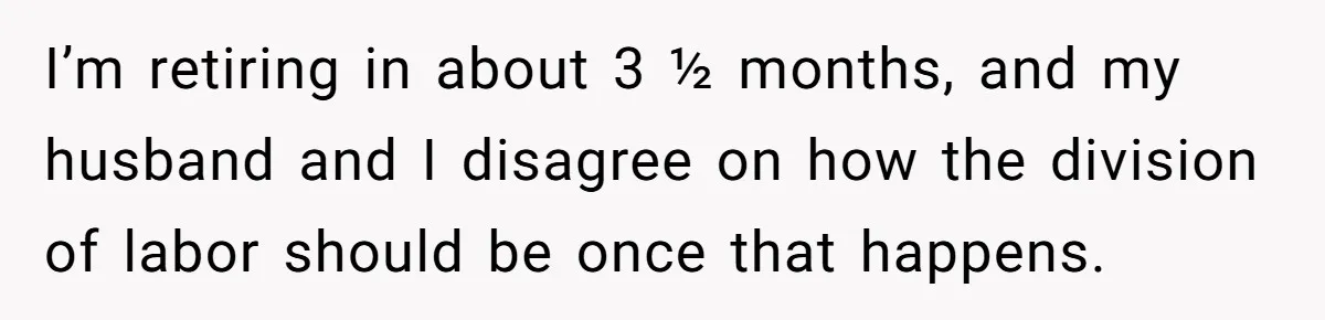 I’m retiring in about 3 ½ months, and my husband and I disagree on how the division of labor should be once that happens.