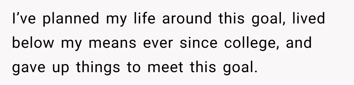 I’ve planned my life around this goal, lived below my means ever since college, and gave up things to meet this goal.