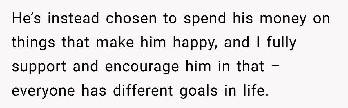 He’s instead chosen to spend his money on things that make him happy, and I fully support and encourage him in that – everyone has different goals in life.