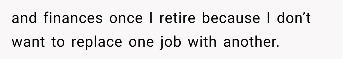 and finances once I retire because I don’t want to replace one job with another.