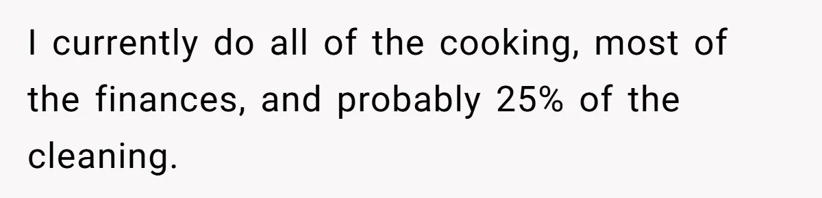 I currently do all of the cooking, most of the finances, and probably 25% of the cleaning.