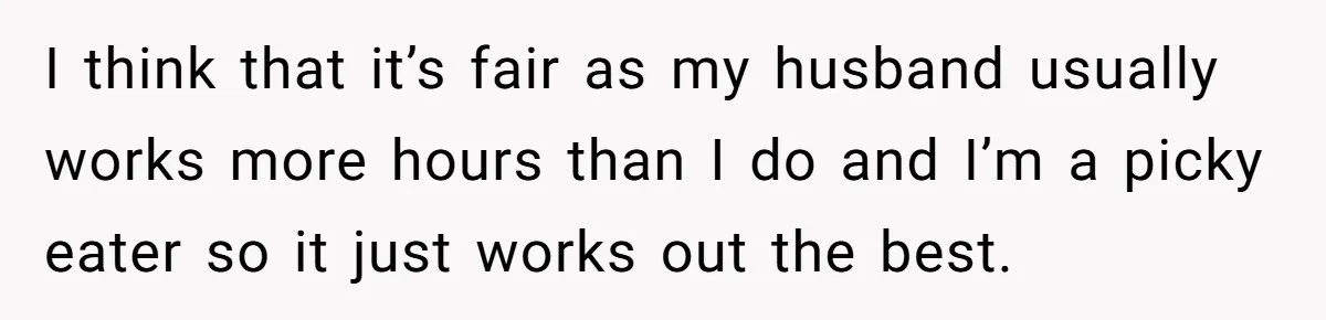 I think that it’s fair as my husband usually works more hours than I do and I’m a picky eater so it just works out the best.