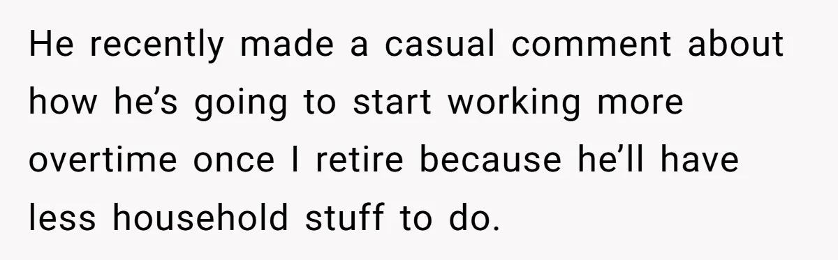 He recently made a casual comment about how he’s going to start working more overtime once I retire because he’ll have less household stuff to do.