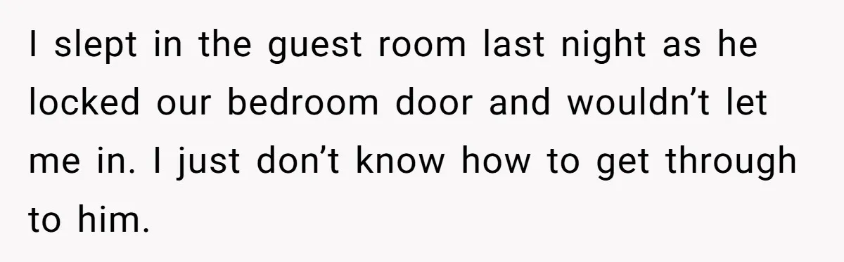 I slept in the guest room last night as he locked our bedroom door and wouldn’t let me in. I just don’t know how to get through to him.