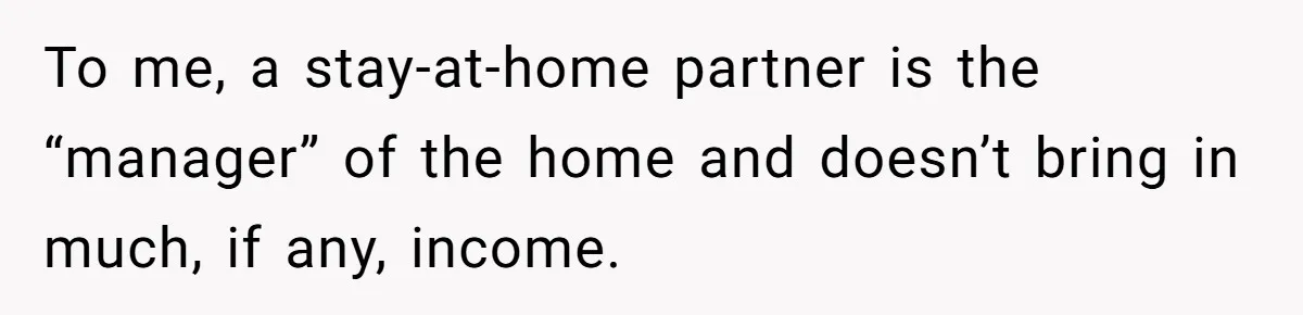 To me, a stay-at-home partner is the “manager” of the home and doesn’t bring in much, if any, income.