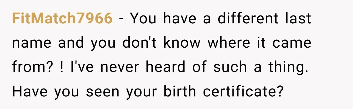 FitMatch7966 − You have a different last name and you don't know where it came from? ! I've never heard of such a thing. Have you seen your birth certificate?