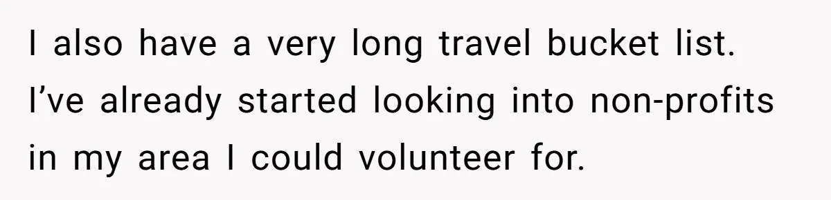 I also have a very long travel bucket list. I’ve already started looking into non-profits in my area I could volunteer for.