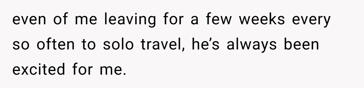 even of me leaving for a few weeks every so often to solo travel, he’s always been excited for me.