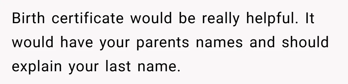 Birth certificate would be really helpful. It would have your parents names and should explain your last name.