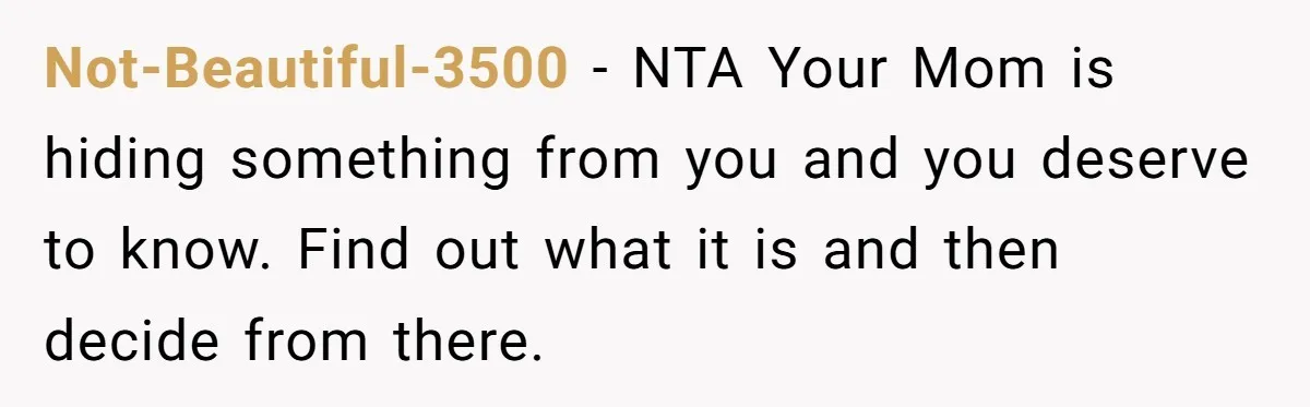 Not-Beautiful-3500 − NTA Your Mom is hiding something from you and you deserve to know. Find out what it is and then decide from there.