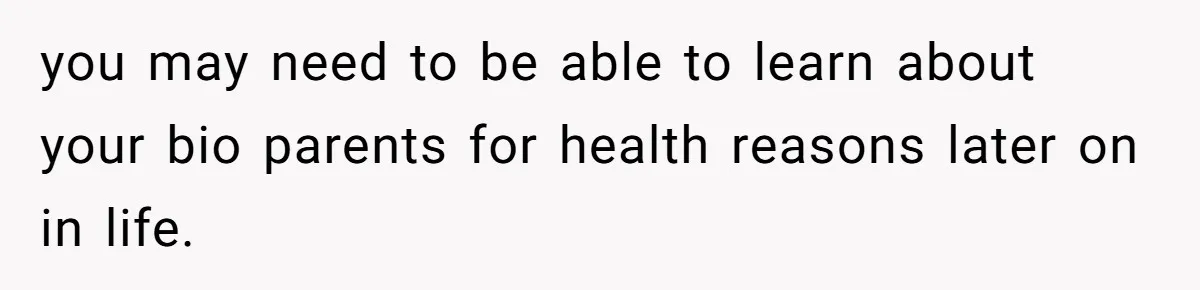 you may need to be able to learn about your bio parents for health reasons later on in life.