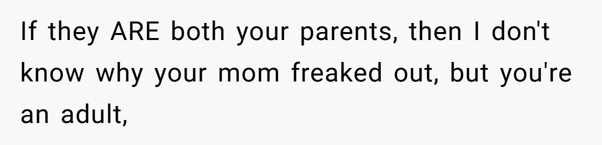 If they ARE both your parents, then I don't know why your mom freaked out, but you're an adult,