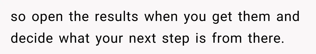 so open the results when you get them and decide what your next step is from there.