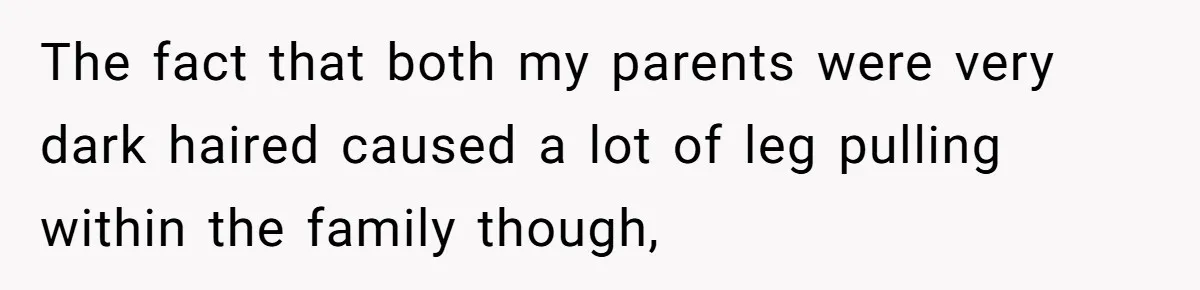 The fact that both my parents were very dark haired caused a lot of leg pulling within the family though,