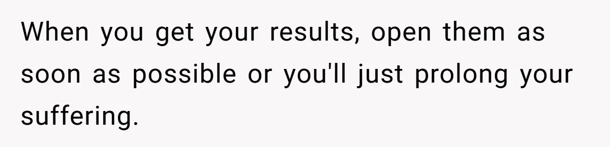 When you get your results, open them as soon as possible or you'll just prolong your suffering.