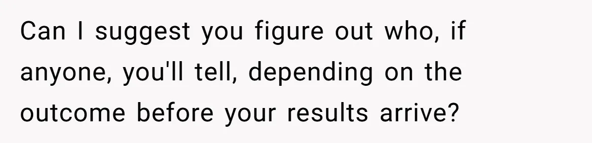 Can I suggest you figure out who, if anyone, you'll tell, depending on the outcome before your results arrive?