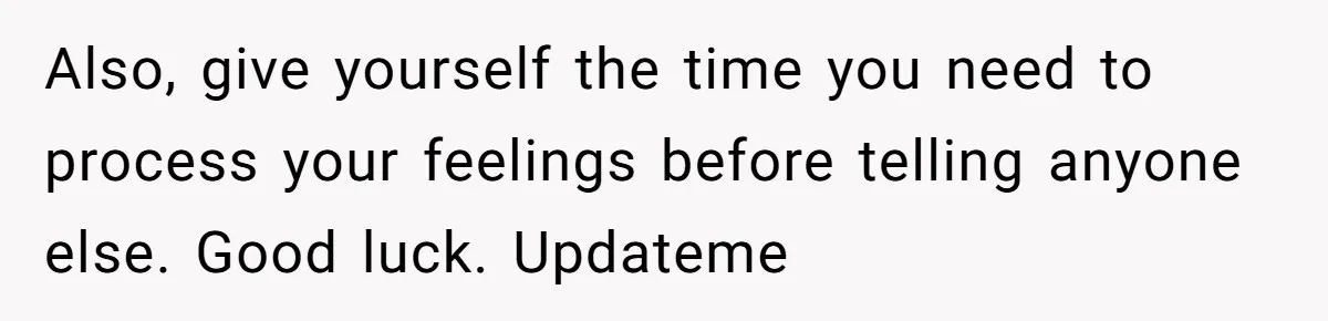 Also, give yourself the time you need to process your feelings before telling anyone else. Good luck. Updateme