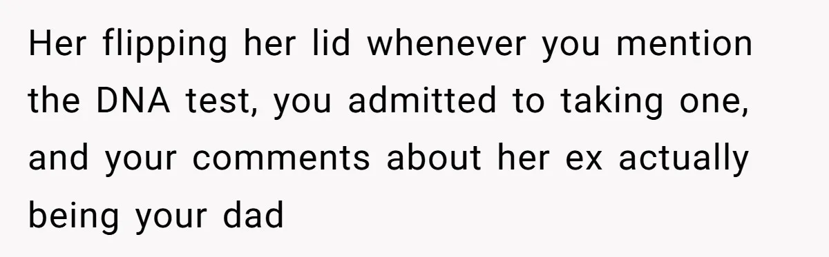 Her flipping her lid whenever you mention the DNA test, you admitted to taking one, and your comments about her ex actually being your dad