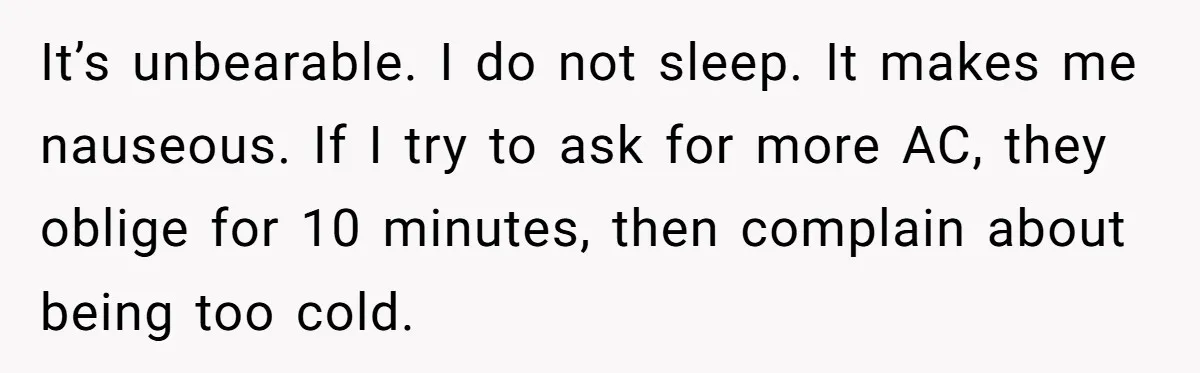 It’s unbearable. I do not sleep. It makes me nauseous. If I try to ask for more AC, they oblige for 10 minutes, then complain about being too cold.