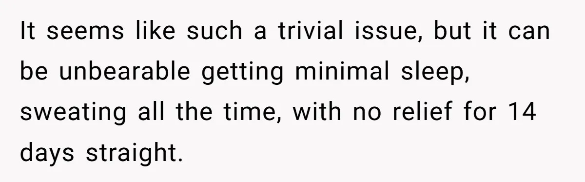 It seems like such a trivial issue, but it can be unbearable getting minimal sleep, sweating all the time, with no relief for 14 days straight.