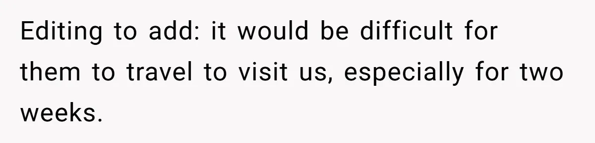 Editing to add: it would be difficult for them to travel to visit us, especially for two weeks.