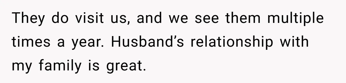 They do visit us, and we see them multiple times a year. Husband’s relationship with my family is great.