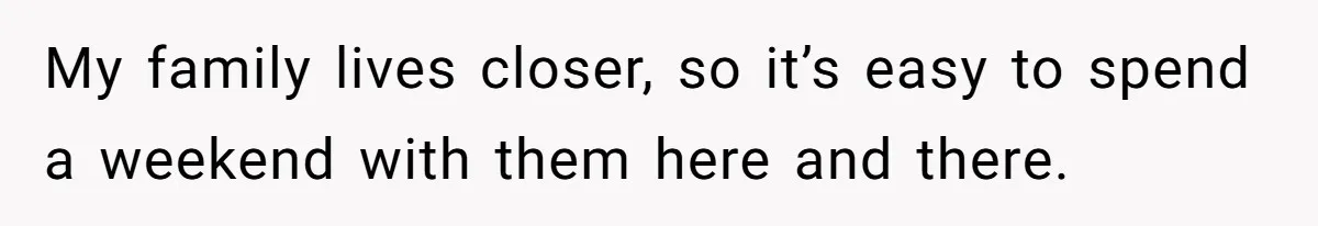 My family lives closer, so it’s easy to spend a weekend with them here and there.