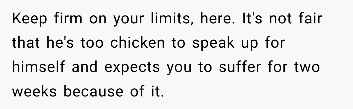 Keep firm on your limits, here. It's not fair that he's too chicken to speak up for himself and expects you to suffer for two weeks because of it.