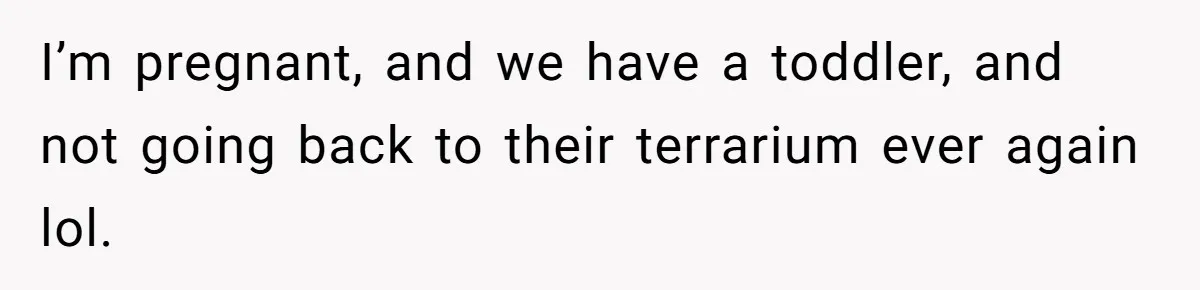 I’m pregnant, and we have a toddler, and not going back to their terrarium ever again lol.
