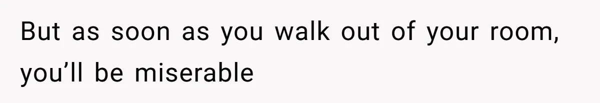 But as soon as you walk out of your room, you’ll be miserable