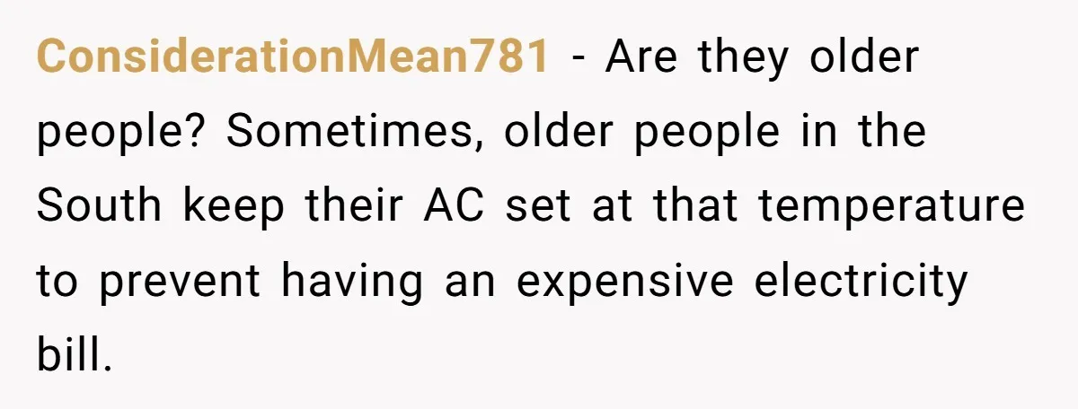 ConsiderationMean781 − Are they older people? Sometimes, older people in the South keep their AC set at that temperature to prevent having an expensive electricity bill.