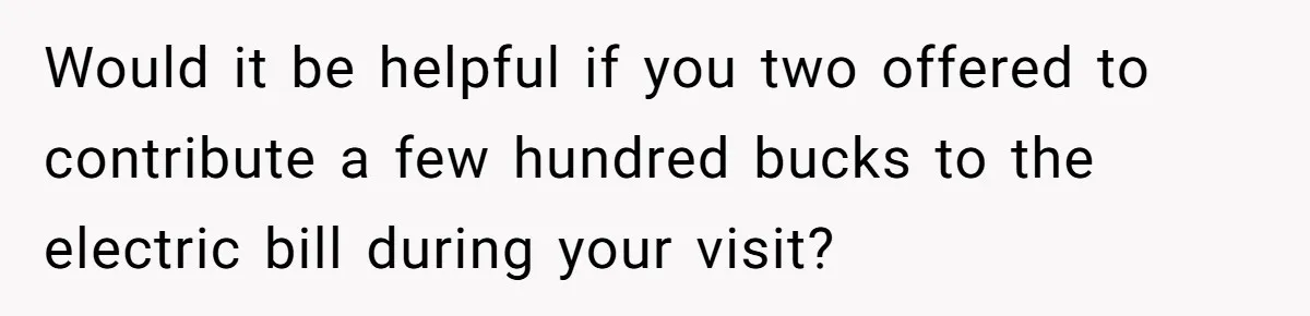 Would it be helpful if you two offered to contribute a few hundred bucks to the electric bill during your visit?