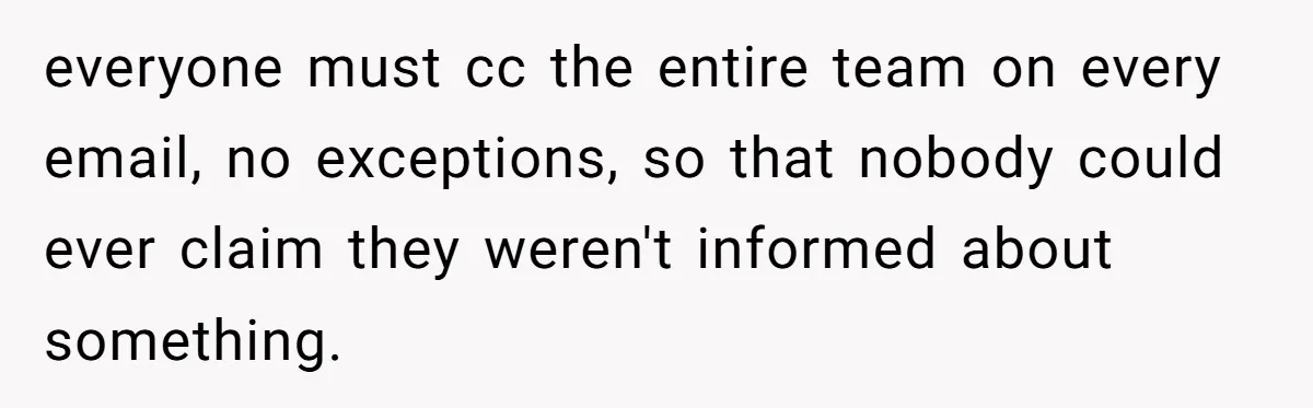 everyone must cc the entire team on every email, no exceptions, so that nobody could ever claim they weren't informed about something.