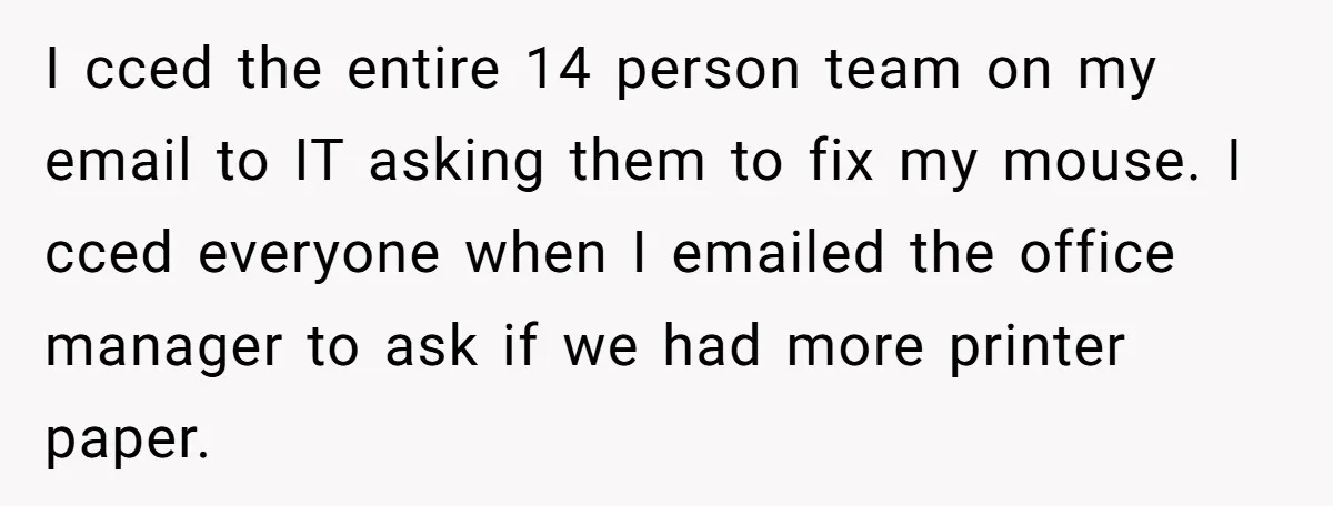 I cced the entire 14 person team on my email to IT asking them to fix my mouse. I cced everyone when I emailed the office manager to ask if...