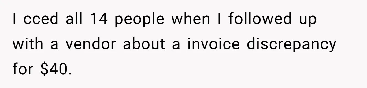 I cced all 14 people when I followed up with a vendor about a invoice discrepancy for $40.