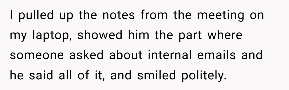 I pulled up the notes from the meeting on my laptop, showed him the part where someone asked about internal emails and he said all of it, and smiled politely.