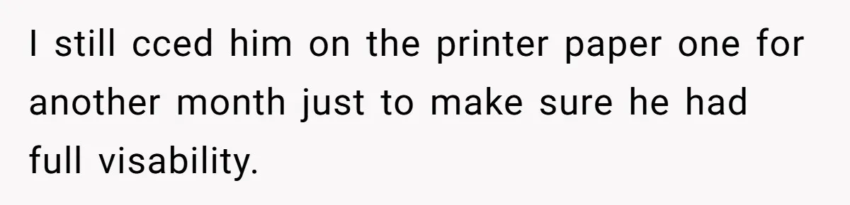 I still cced him on the printer paper one for another month just to make sure he had full visability.
