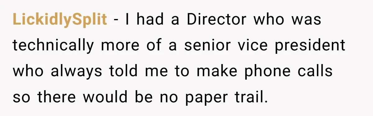 LickidlySplit − I had a Director who was technically more of a senior vice president who always told me to make phone calls so there would be no paper trail.