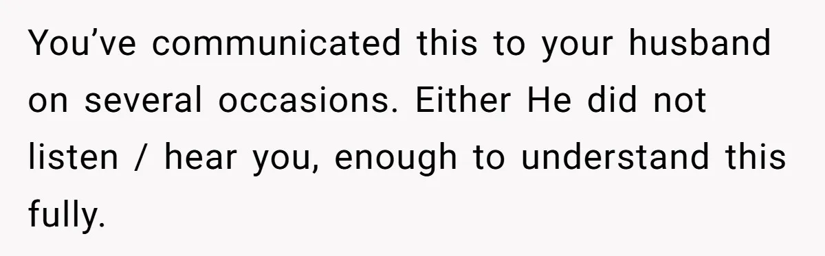 You’ve communicated this to your husband on several occasions. Either He did not listen / hear you, enough to understand this fully.