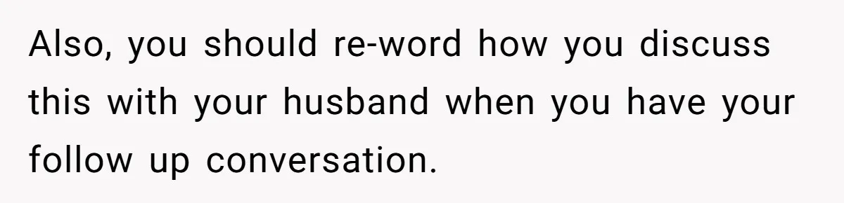 Also, you should re-word how you discuss this with your husband when you have your follow up conversation.