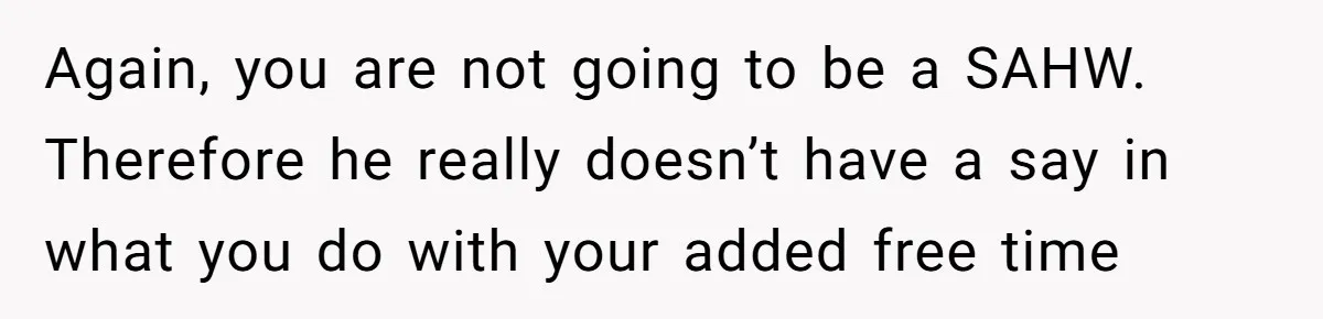 Again, you are not going to be a SAHW. Therefore he really doesn’t have a say in what you do with your added free time