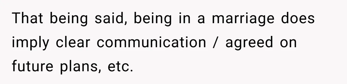That being said, being in a marriage does imply clear communication / agreed on future plans, etc.