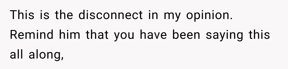 This is the disconnect in my opinion. Remind him that you have been saying this all along,