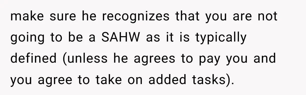 make sure he recognizes that you are not going to be a SAHW as it is typically defined (unless he agrees to pay you and you agree to take on...