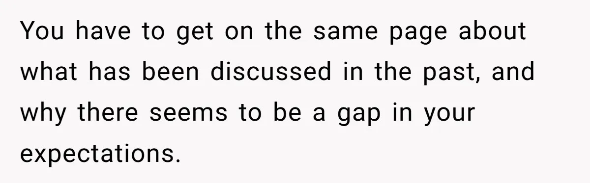 You have to get on the same page about what has been discussed in the past, and why there seems to be a gap in your expectations.
