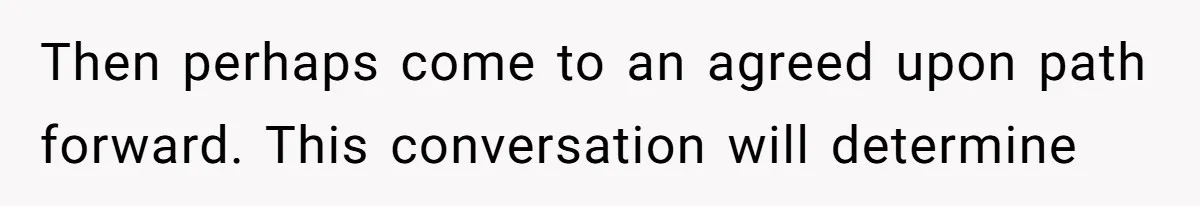 Then perhaps come to an agreed upon path forward. This conversation will determine